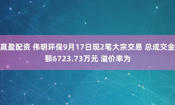 赢盈配资 伟明环保9月17日现2笔大宗交易 总成交金额6723.73万元 溢价率为