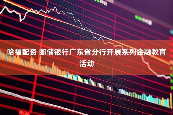 哈福配资 邮储银行广东省分行开展系列金融教育活动