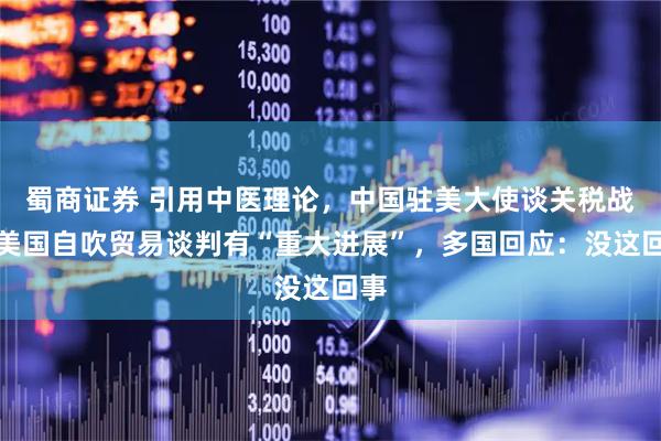 蜀商证券 引用中医理论，中国驻美大使谈关税战！美国自吹贸易谈判有“重大进展”，多国回应：没这回事