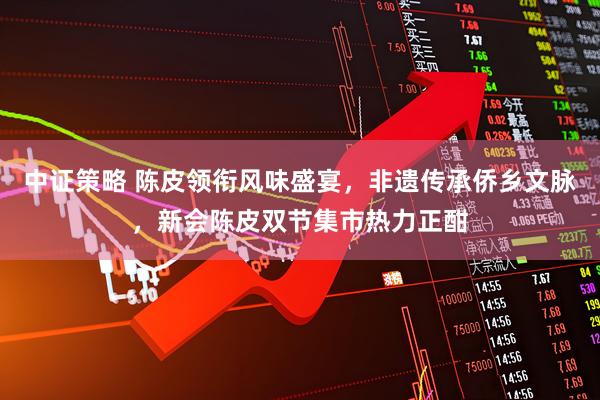 中证策略 陈皮领衔风味盛宴，非遗传承侨乡文脉，新会陈皮双节集市热力正酣