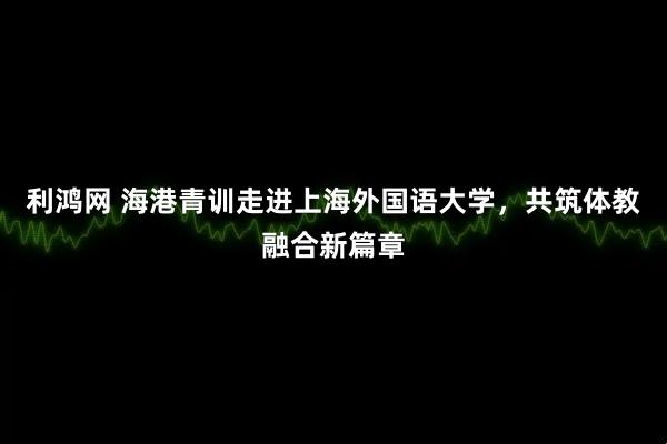 利鸿网 海港青训走进上海外国语大学，共筑体教融合新篇章