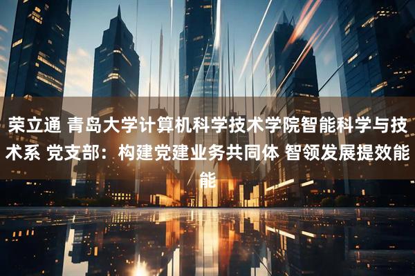 荣立通 青岛大学计算机科学技术学院智能科学与技术系 党支部：构建党建业务共同体 智领发展提效能