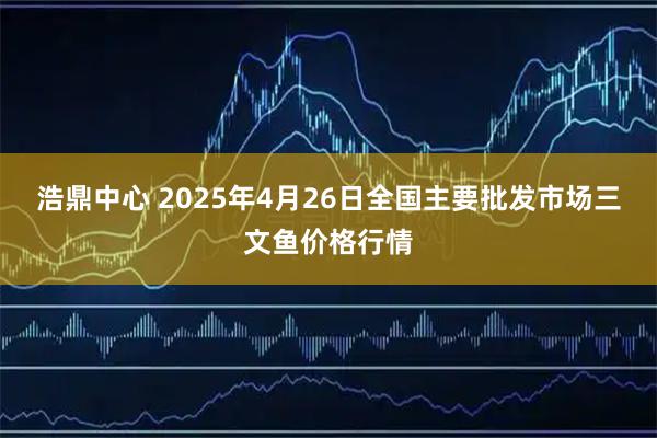 浩鼎中心 2025年4月26日全国主要批发市场三文鱼价格行情