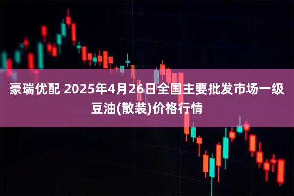 豪瑞优配 2025年4月26日全国主要批发市场一级豆油(散装)价格行情
