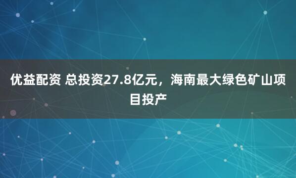 优益配资 总投资27.8亿元，海南最大绿色矿山项目投产