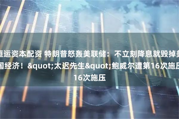 恒运资本配资 特朗普怒轰美联储：不立刻降息就毁掉美国经济！"太迟先生"鲍威尔遭第16次施压