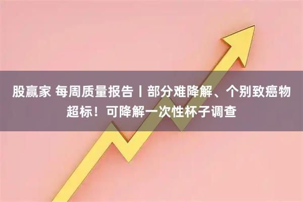 股赢家 每周质量报告丨部分难降解、个别致癌物超标！可降解一次性杯子调查