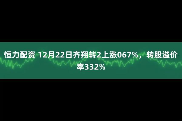 恒力配资 12月22日齐翔转2上涨067%，转股溢价率332%