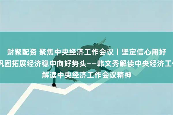财聚配资 聚焦中央经济工作会议丨坚定信心用好优势 不断巩固拓展经济稳中向好势头——韩文秀解读中央经济工作会议精神