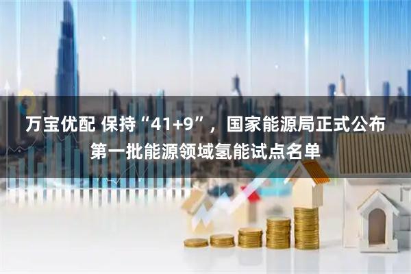 万宝优配 保持“41+9”，国家能源局正式公布第一批能源领域氢能试点名单